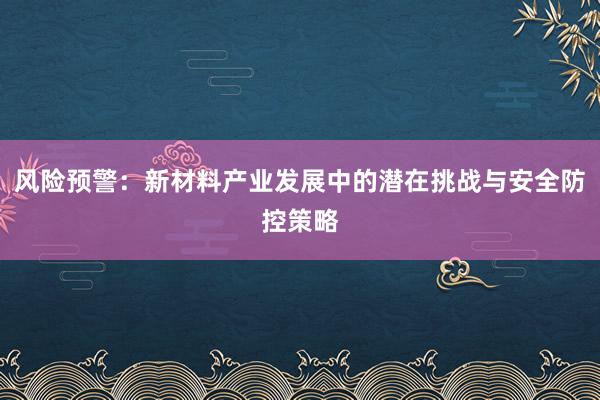 风险预警：新材料产业发展中的潜在挑战与安全防控策略