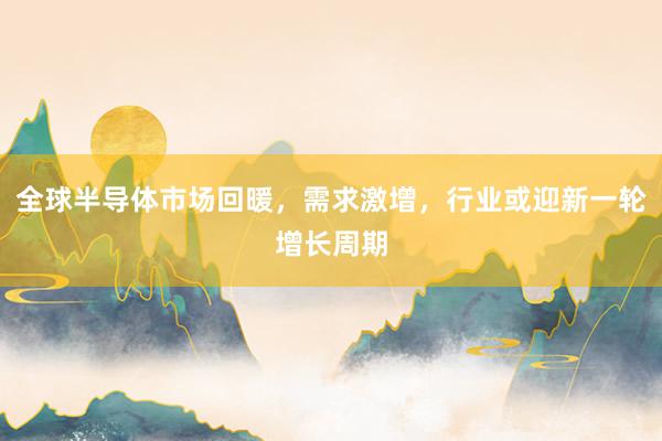 全球半导体市场回暖，需求激增，行业或迎新一轮增长周期