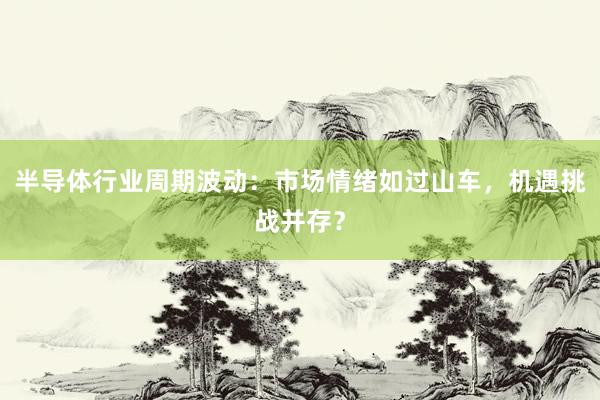 半导体行业周期波动：市场情绪如过山车，机遇挑战并存？