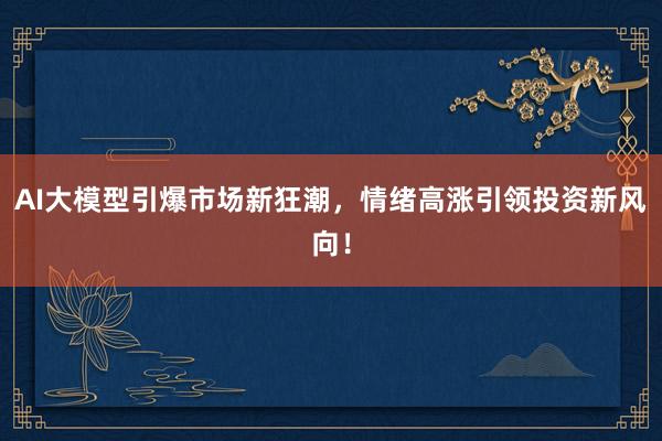 AI大模型引爆市场新狂潮，情绪高涨引领投资新风向！