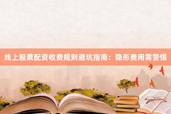 线上股票配资收费规则避坑指南：隐形费用需警惕