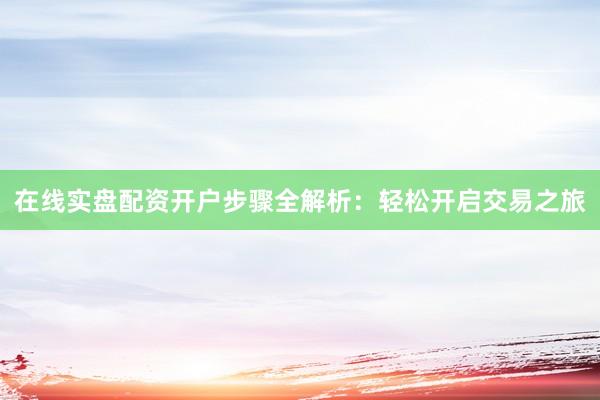 在线实盘配资开户步骤全解析：轻松开启交易之旅