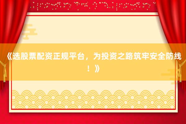 《选股票配资正规平台，为投资之路筑牢安全防线！》
