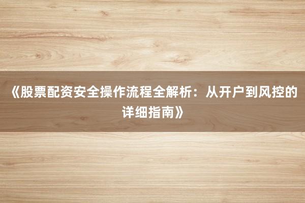 《股票配资安全操作流程全解析：从开户到风控的详细指南》