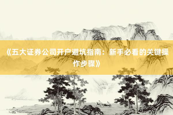 《五大证券公司开户避坑指南：新手必看的关键操作步骤》