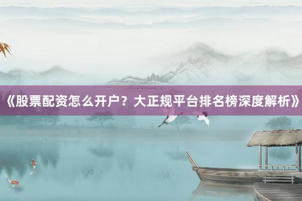《股票配资怎么开户？大正规平台排名榜深度解析》