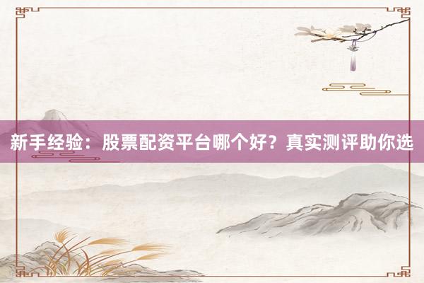 新手经验：股票配资平台哪个好？真实测评助你选