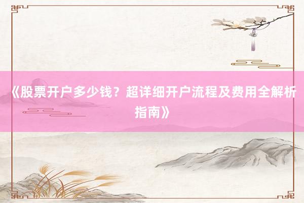《股票开户多少钱？超详细开户流程及费用全解析指南》