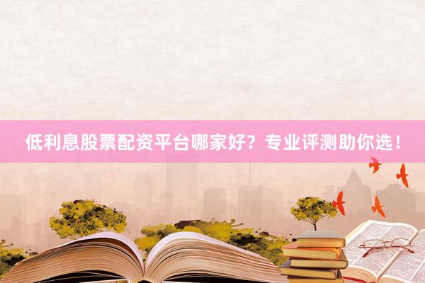 低利息股票配资平台哪家好？专业评测助你选！