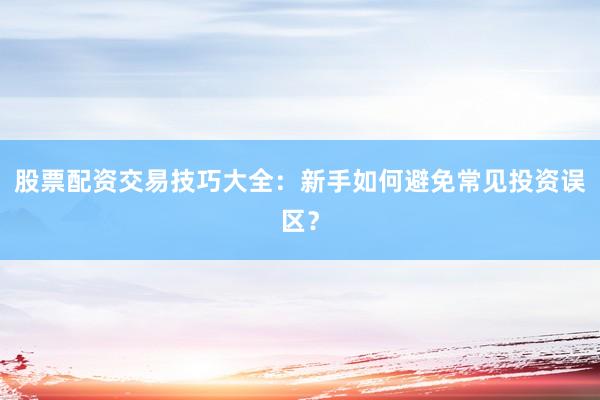 股票配资交易技巧大全：新手如何避免常见投资误区？