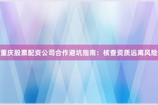 重庆股票配资公司合作避坑指南：核查资质远离风险