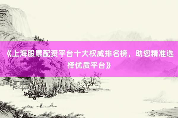 《上海股票配资平台十大权威排名榜，助您精准选择优质平台》