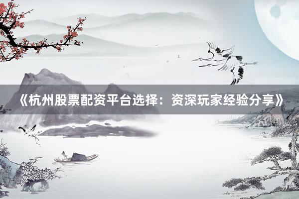 《杭州股票配资平台选择：资深玩家经验分享》
