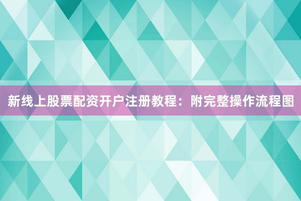 新线上股票配资开户注册教程：附完整操作流程图