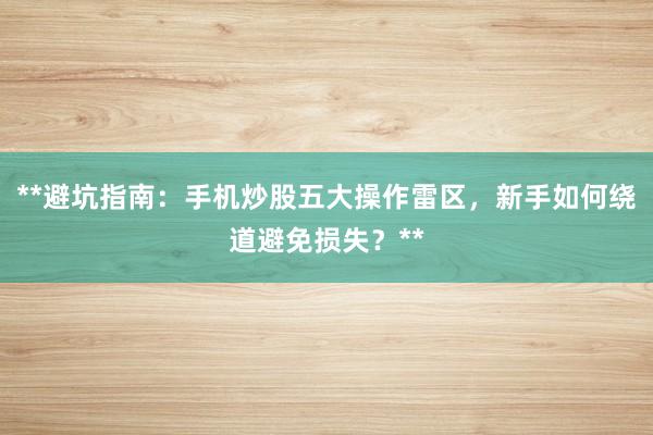 **避坑指南：手机炒股五大操作雷区，新手如何绕道避免损失？**