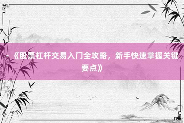 - 《股票杠杆交易入门全攻略,新手快速掌握关键要点》