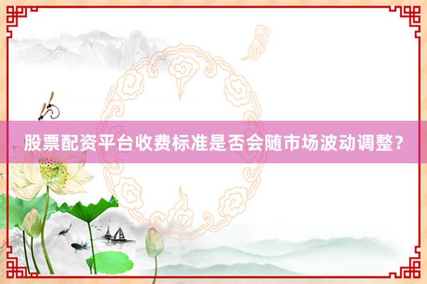 股票配资平台收费标准是否会随市场波动调整？